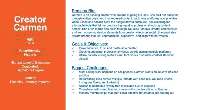Carmen is an aspiring creator who dreams of going full-time. She built her audience through written posts and image-based content, but knows platforms now prioritize video. Since she doesn't have the budget now to outsource, she's looking for affordable tools that let her produce high-quality, professional-looking content herself. She often learns new skills through YouTube tutorials, creator communities, and from observing design elements from creator videos on social. She gravitates ward brands that feel approachable, supportive, and align with her values.